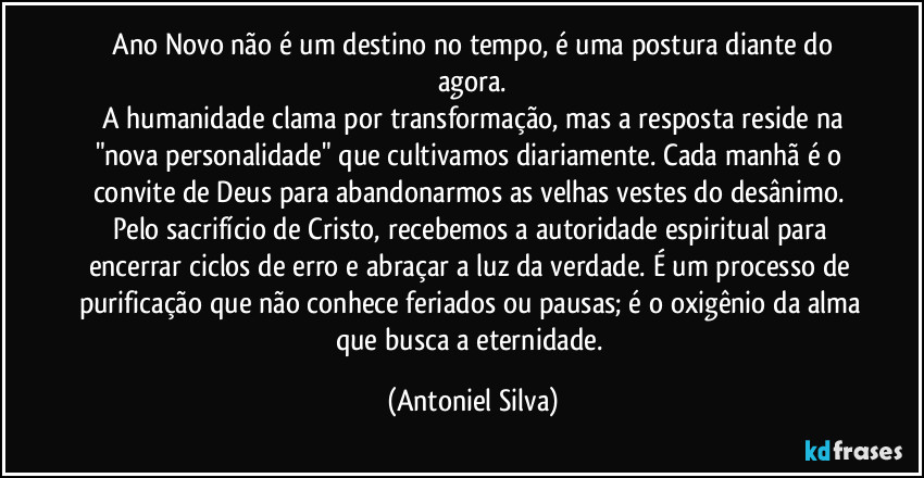 ​Ano Novo não é um destino no tempo, é uma postura diante do agora.
​A humanidade clama por transformação, mas a resposta reside na "nova personalidade" que cultivamos diariamente. Cada manhã é o convite de Deus para abandonarmos as velhas vestes do desânimo. Pelo sacrifício de Cristo, recebemos a autoridade espiritual para encerrar ciclos de erro e abraçar a luz da verdade. É um processo de purificação que não conhece feriados ou pausas; é o oxigênio da alma que busca a eternidade. (Antoniel Silva)