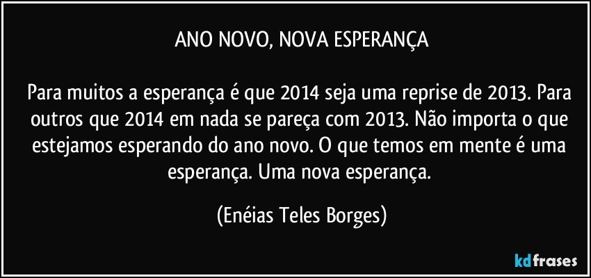 ANO NOVO, NOVA ESPERANÇA

Para muitos a esperança é que 2014 seja uma reprise de 2013. Para outros que 2014 em nada se pareça com 2013. Não importa o que estejamos esperando do ano novo. O que temos em mente é uma esperança. Uma nova esperança. (Enéias Teles Borges)