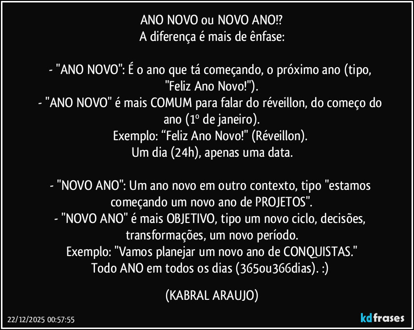 ANO NOVO ou NOVO ANO!?
A diferença é mais de ênfase:

- "ANO NOVO": É o ano que tá começando, o próximo ano (tipo, "Feliz Ano Novo!").
- "ANO NOVO" é mais COMUM para falar do réveillon, do começo do ano (1º de janeiro).
Exemplo: “Feliz Ano Novo!" (Réveillon). 
Um dia (24h), apenas uma data.

- "NOVO ANO": Um ano novo em outro contexto, tipo "estamos começando um novo ano de PROJETOS".
- "NOVO ANO" é mais OBJETIVO, tipo um novo ciclo, decisões, transformações, um novo período.
Exemplo: "Vamos planejar um novo ano de CONQUISTAS."
Todo ANO em todos os dias (365ou366dias). :) (KABRAL ARAUJO)