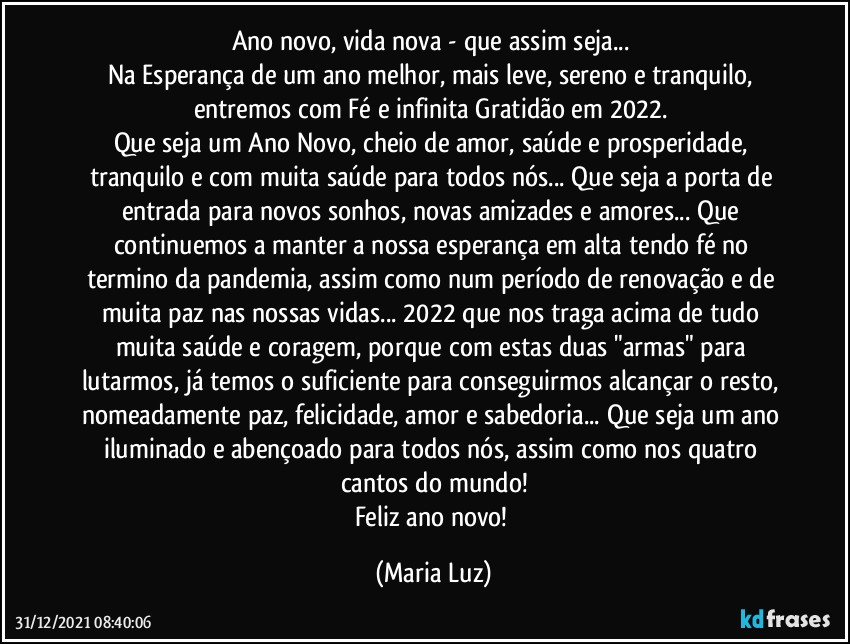 Ano novo, vida nova - que assim seja... 
Na Esperança de um ano melhor, mais leve, sereno e tranquilo, entremos com Fé e infinita Gratidão em 2022. 
Que seja um Ano Novo, cheio de amor, saúde e prosperidade, tranquilo e com muita saúde para todos nós... Que seja a porta de entrada para novos sonhos, novas amizades e amores... Que continuemos a manter a nossa esperança em alta tendo fé no termino da pandemia, assim como num período de renovação e de muita paz nas nossas vidas... 2022 que nos traga acima de tudo muita saúde e coragem, porque com estas duas "armas" para lutarmos,  já temos o suficiente para conseguirmos alcançar o resto, nomeadamente paz, felicidade, amor e sabedoria... Que seja um ano iluminado e abençoado para todos nós, assim como nos quatro cantos do mundo!
Feliz ano novo! (Maria Luz)