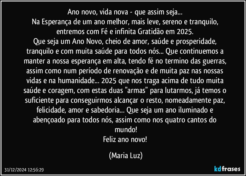 Ano novo, vida nova - que assim seja... 
Na Esperança de um ano melhor, mais leve, sereno e tranquilo, entremos com Fé e infinita Gratidão em 2025. 
Que seja um Ano Novo, cheio de amor, saúde e prosperidade, tranquilo e com muita saúde para todos nós... Que continuemos a manter a nossa esperança em alta, tendo fé no termino das guerras, assim como num período de renovação e de muita paz nas nossas vidas e na humanidade... 2025 que nos traga acima de tudo muita saúde e coragem, com estas duas "armas" para lutarmos,  já temos o suficiente para conseguirmos alcançar o resto, nomeadamente paz, felicidade, amor e sabedoria... Que seja um ano iluminado e abençoado para todos nós, assim como nos quatro cantos do mundo!
Feliz ano novo! (Maria Luz)