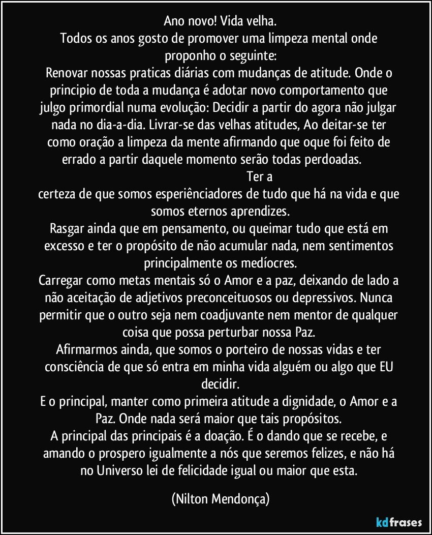 Ano novo! Vida velha.
Todos os anos gosto de promover uma limpeza mental onde proponho o seguinte:
Renovar nossas praticas diárias com mudanças de atitude. Onde o principio de toda a mudança é adotar novo comportamento que julgo primordial numa evolução: Decidir a partir do agora não julgar nada no dia-a-dia. Livrar-se das velhas atitudes, Ao deitar-se ter como oração a limpeza da mente afirmando que oque foi feito de errado a partir daquele momento serão todas perdoadas.                                                                                                                 Ter a certeza de que somos esperiênciadores de tudo que há na vida e que somos eternos aprendizes.
Rasgar ainda que em pensamento, ou queimar tudo que está em excesso e ter o propósito de não acumular nada, nem sentimentos principalmente os medíocres.
Carregar como metas mentais só o Amor e a paz, deixando de lado a não aceitação de adjetivos preconceituosos ou depressivos. Nunca permitir que o outro seja nem coadjuvante nem mentor de qualquer coisa que possa perturbar nossa Paz. 
Afirmarmos ainda, que somos o porteiro de nossas vidas e ter consciência de que só entra em minha vida alguém ou algo que EU decidir.
E o principal, manter como primeira atitude a dignidade, o Amor e a Paz. Onde nada será maior que tais propósitos. 
A principal das principais é a doação. É o dando que se recebe, e amando o prospero igualmente a nós que seremos felizes, e não há no Universo lei de felicidade igual ou maior que esta. (Nilton Mendonça)