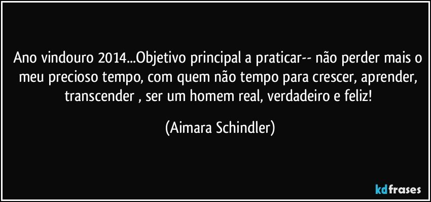 Ano vindouro 2014...Objetivo principal a praticar-- não perder mais o meu precioso tempo, com quem não tempo para crescer, aprender, transcender , ser um homem real, verdadeiro e feliz! (Aimara Schindler)