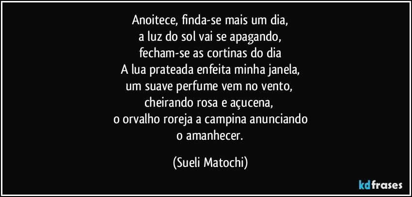 Anoitece, finda-se mais um dia,
 a luz do sol vai se apagando, 
fecham-se as cortinas do dia
A lua prateada enfeita minha janela,
um suave perfume vem no vento, 
cheirando rosa e açucena, 
o orvalho roreja a campina anunciando
 o amanhecer. (Sueli Matochi)