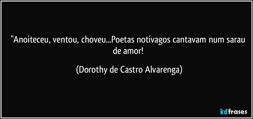 "Anoiteceu, ventou, choveu...Poetas notívagos cantavam num sarau de amor! (Dorothy de Castro Alvarenga)