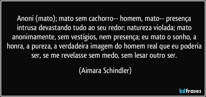 Anoni (mato); mato sem cachorro-- homem, mato--  presença intrusa  devastando tudo ao seu redor;  natureza violada; mato anonimamente, sem vestígios, nem presença; eu mato o sonho, a honra, a pureza, a verdadeira imagem do homem real que eu poderia ser, se me revelasse sem medo, sem lesar outro ser. (Aimara Schindler)