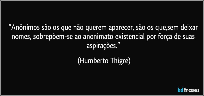 “Anônimos são os que não querem aparecer, são os que,sem deixar nomes, sobrepõem-se ao  anonimato existencial por força de suas aspirações.” (Humberto Thigre)