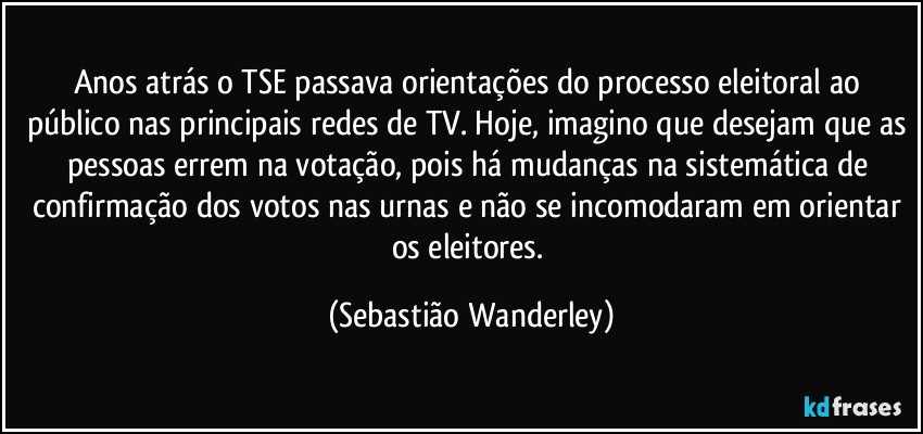 Anos atrás o TSE passava orientações do processo eleitoral ao público nas principais redes de TV. Hoje, imagino que desejam que as pessoas errem na votação, pois há mudanças na sistemática de confirmação dos votos nas urnas e não se incomodaram em orientar os eleitores. (Sebastião Wanderley)