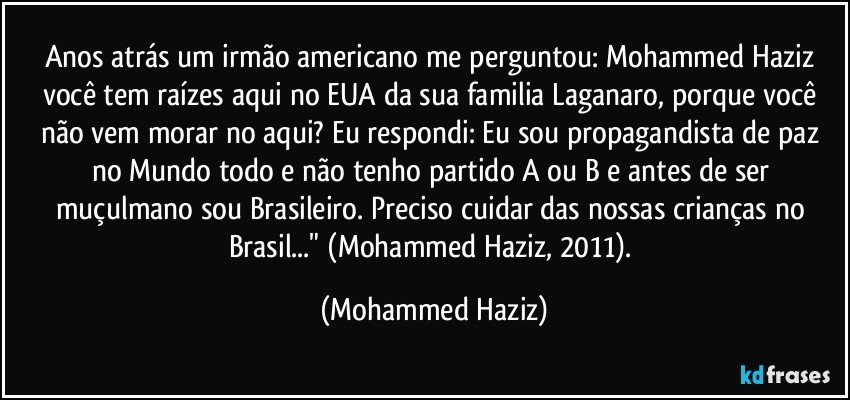 Anos atrás um irmão americano me perguntou: Mohammed Haziz você tem raízes aqui no EUA da sua familia Laganaro, porque você não vem morar no aqui? Eu respondi: Eu sou propagandista de paz no Mundo todo e não tenho partido A ou B e antes de ser muçulmano sou Brasileiro. Preciso cuidar das nossas crianças no Brasil..." (Mohammed Haziz, 2011). (Mohammed Haziz)