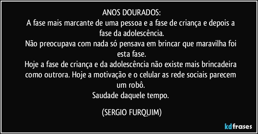 ANOS DOURADOS:
A fase mais marcante de uma pessoa e a fase de criança e depois a fase da adolescência.
Não preocupava com nada só pensava em brincar que maravilha foi esta fase.
Hoje a fase de criança e da adolescência não existe mais brincadeira como outrora. Hoje a motivação e o celular as rede sociais parecem um robô. 
Saudade daquele tempo. (SERGIO FURQUIM)