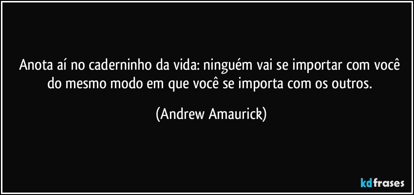 Anota aí no caderninho da vida: ninguém vai se importar com você do mesmo modo em que você se importa com os outros. (Andrew Amaurick)