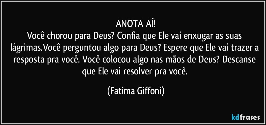 ANOTA AÍ!
Você chorou para Deus? Confia que Ele vai enxugar as suas lágrimas.Você perguntou algo para Deus? Espere que Ele vai trazer a resposta pra você. Você colocou algo nas mãos de Deus? Descanse que Ele vai resolver pra você. (Fatima Giffoni)