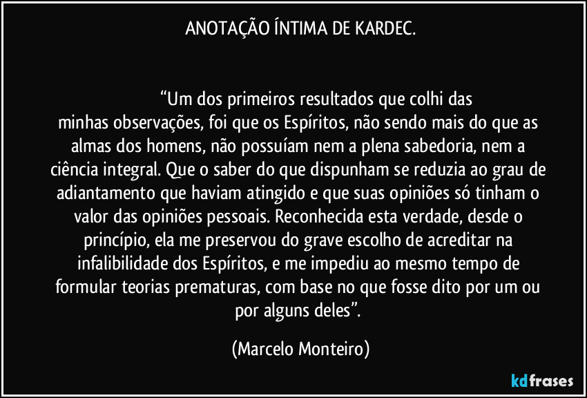 ANOTAÇÃO ÍNTIMA DE KARDEC.
 
 
                              “Um dos primeiros resultados que colhi das minhas observações, foi que os Espíritos, não sendo mais do que as almas dos homens, não possuíam nem a plena sabedoria, nem a ciência integral. Que o saber do que dispunham se reduzia ao grau de adiantamento que haviam atingido e que suas opiniões só tinham o valor das opiniões pessoais. Reconhecida esta verdade, desde o princípio, ela me preservou do grave escolho de acreditar na infalibilidade dos Espíritos, e me impediu ao mesmo tempo de formular teorias prematuras, com base no que fosse dito por um ou por alguns deles”. (Marcelo Monteiro)