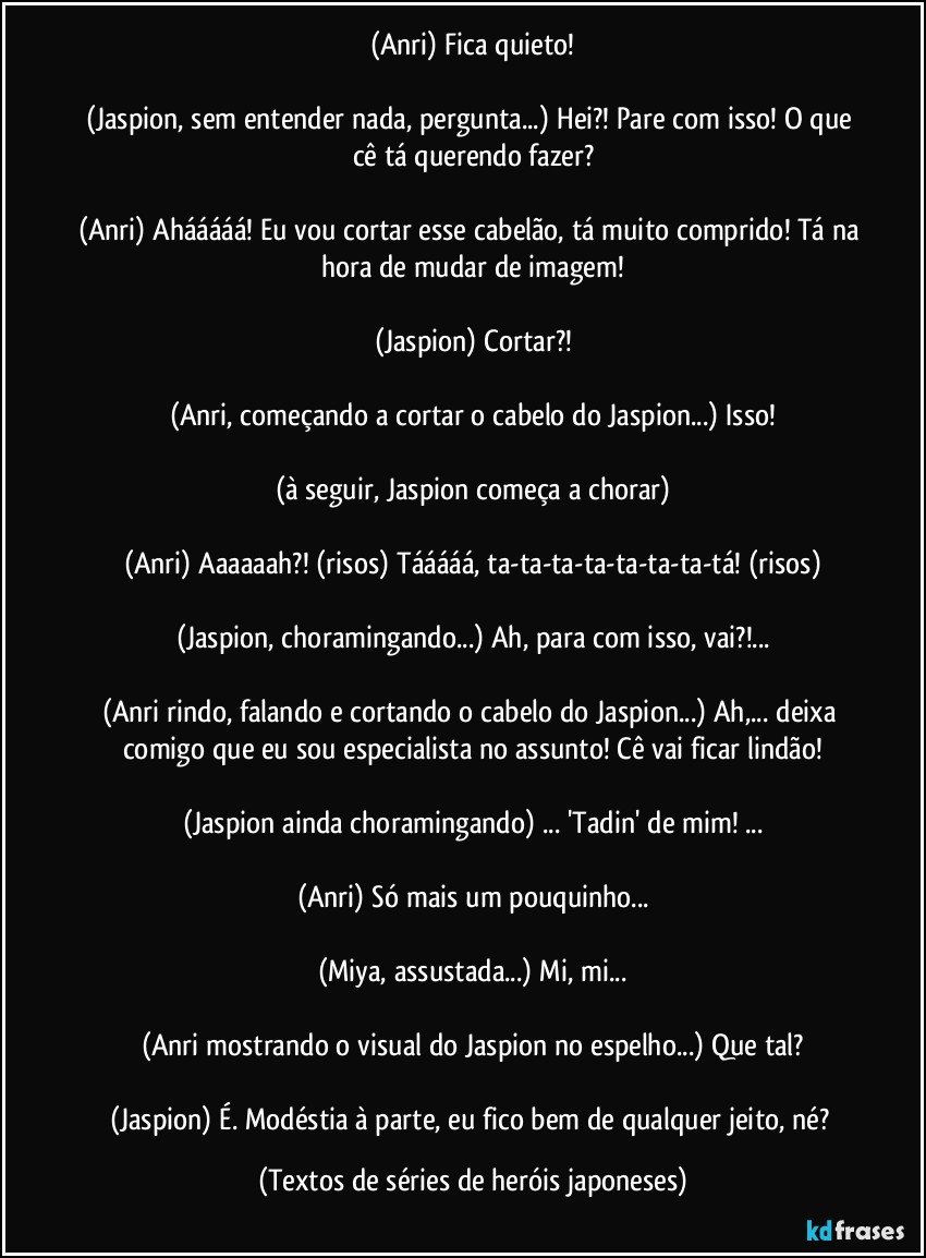 (Anri) Fica quieto!

(Jaspion, sem entender nada, pergunta...) Hei?! Pare com isso! O que cê tá querendo fazer?

(Anri) Ahááááá! Eu vou cortar esse cabelão, tá muito comprido! Tá na hora de mudar de imagem!

(Jaspion) Cortar?!

(Anri, começando a cortar o cabelo do Jaspion...) Isso!

(à seguir, Jaspion começa a chorar)

(Anri) Aaaaaah?! (risos) Tááááá, ta-ta-ta-ta-ta-ta-ta-tá! (risos)

(Jaspion, choramingando...) Ah, para com isso, vai?!...

(Anri rindo, falando e cortando o cabelo do Jaspion...) Ah,... deixa comigo que eu sou especialista no assunto! Cê vai ficar lindão!

(Jaspion ainda choramingando) ... 'Tadin' de mim! ...

(Anri) Só mais um pouquinho...

(Miya, assustada...) Mi, mi...

(Anri mostrando o visual do Jaspion no espelho...) Que tal?

(Jaspion) É. Modéstia à parte, eu fico bem de qualquer jeito, né? (Textos de séries de heróis japoneses)