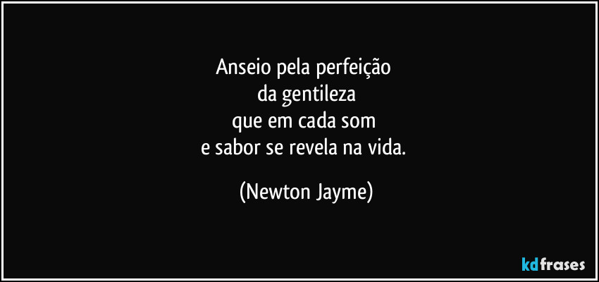 Anseio pela perfeição 
da gentileza
que em cada som 
e sabor se revela na vida. (Newton Jayme)