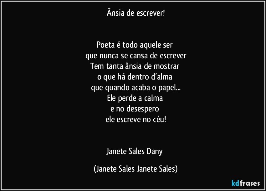 Ânsia de escrever!


Poeta é todo aquele ser 
que nunca se cansa de escrever
Tem tanta ânsia de mostrar 
o que há dentro d’alma 
que quando acaba o papel...
Ele perde a calma 
e no desespero 
ele escreve no céu!


Janete Sales Dany (Janete Sales Janete Sales)