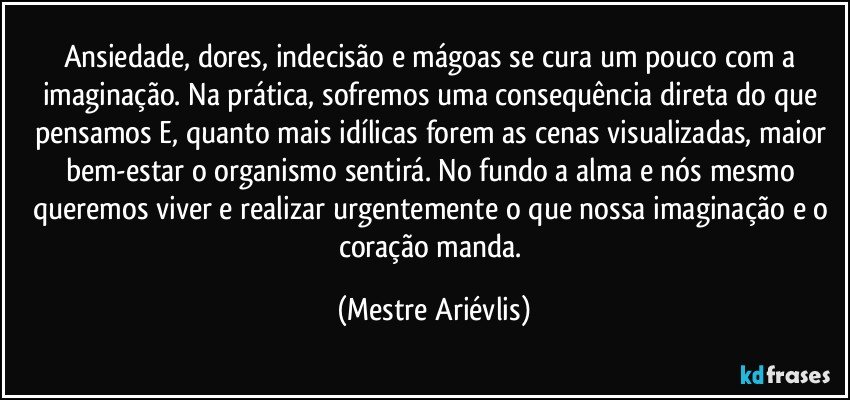 Ansiedade, dores, indecisão e mágoas se cura um pouco com a imaginação. Na prática, sofremos uma consequência direta do que pensamos E, quanto mais idílicas forem as cenas visualizadas, maior bem-estar o organismo sentirá. No fundo a alma e nós mesmo queremos viver e realizar urgentemente o que nossa imaginação e o coração manda. (Mestre Ariévlis)