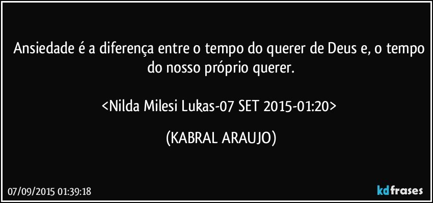 Ansiedade é a diferença entre o tempo do querer de Deus e, o tempo do nosso próprio querer.

<Nilda Milesi Lukas-07 SET 2015-01:20> (KABRAL ARAUJO)