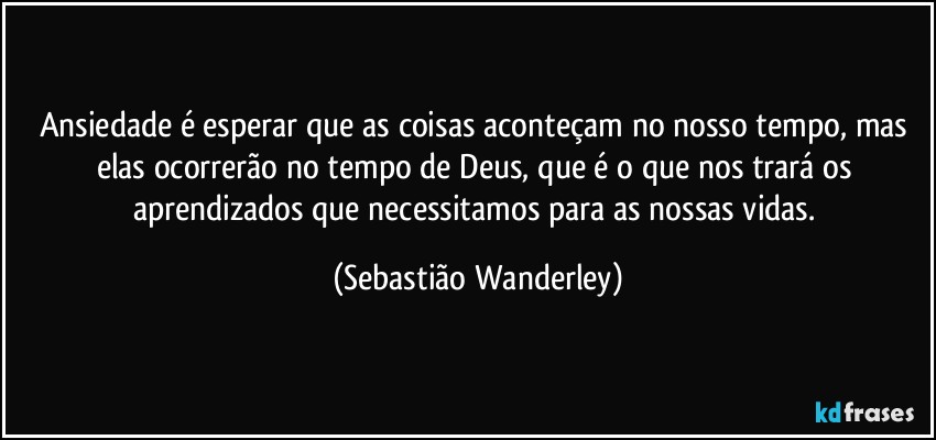Ansiedade é esperar que as coisas aconteçam no nosso tempo, mas elas ocorrerão no tempo de Deus, que é o que nos trará os aprendizados que necessitamos para as nossas vidas. (Sebastião Wanderley)
