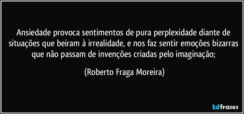 Ansiedade provoca sentimentos de pura perplexidade diante de situações que beiram à irrealidade, e nos faz sentir emoções bizarras que não passam de invenções criadas pelo imaginação; (Roberto Fraga Moreira)