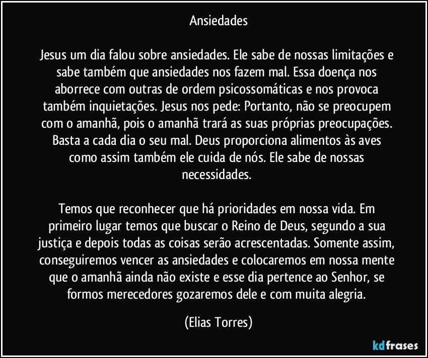 Ansiedades
 
Jesus um dia falou sobre ansiedades. Ele sabe de nossas limitações e sabe também que ansiedades nos fazem mal. Essa doença nos aborrece com outras de ordem psicossomáticas e nos provoca também inquietações. Jesus nos pede: Portanto, não se preocupem com o amanhã, pois o amanhã trará as suas próprias preocupações. Basta a cada dia o seu mal. Deus proporciona alimentos às aves como assim também ele cuida de nós. Ele sabe de nossas necessidades. 
 
Temos que reconhecer que há prioridades em nossa vida. Em primeiro lugar temos que buscar o Reino de Deus, segundo a sua justiça e depois todas as coisas serão acrescentadas. Somente assim, conseguiremos vencer as ansiedades e colocaremos em nossa mente que o amanhã ainda não existe e esse dia pertence ao Senhor, se formos merecedores gozaremos dele e com muita alegria. (Elias Torres)