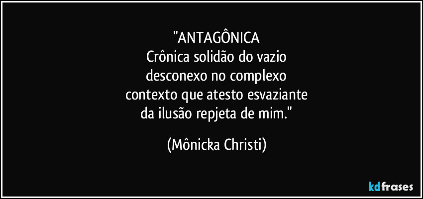 "ANTAGÔNICA
Crônica solidão do vazio
 desconexo no complexo 
contexto que atesto esvaziante
 da ilusão repjeta de mim." (Mônicka Christi)