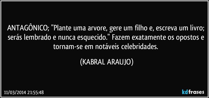 ANTAGÔNICO; "Plante uma arvore, gere um filho e, escreva um livro; serás lembrado e nunca esquecido." Fazem exatamente os opostos e tornam-se em notáveis celebridades. (KABRAL ARAUJO)