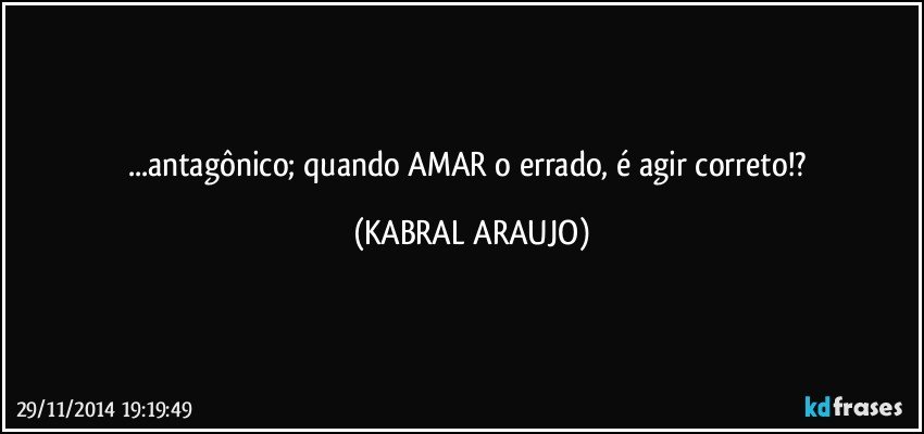 ...antagônico; quando AMAR o errado, é agir correto!? (KABRAL ARAUJO)