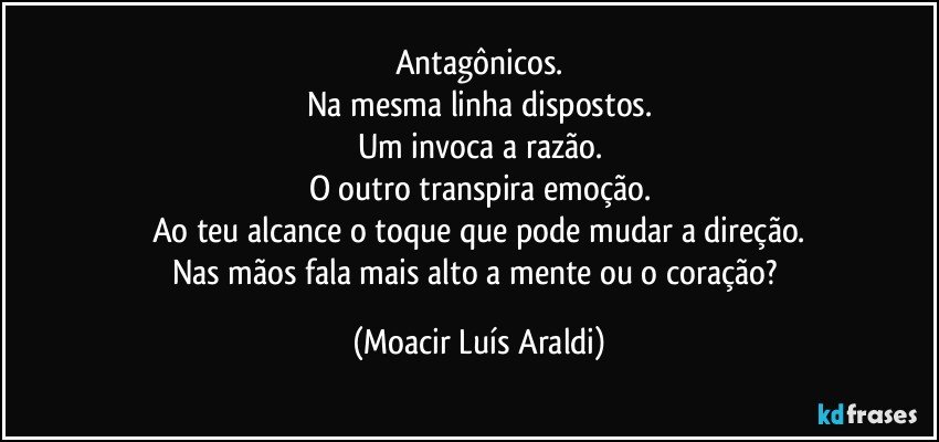 Antagônicos.
Na mesma linha dispostos.
Um invoca a razão.
O outro transpira emoção.
Ao teu alcance o toque que pode mudar a direção.
Nas mãos fala mais alto a mente ou o coração? (Moacir Luís Araldi)