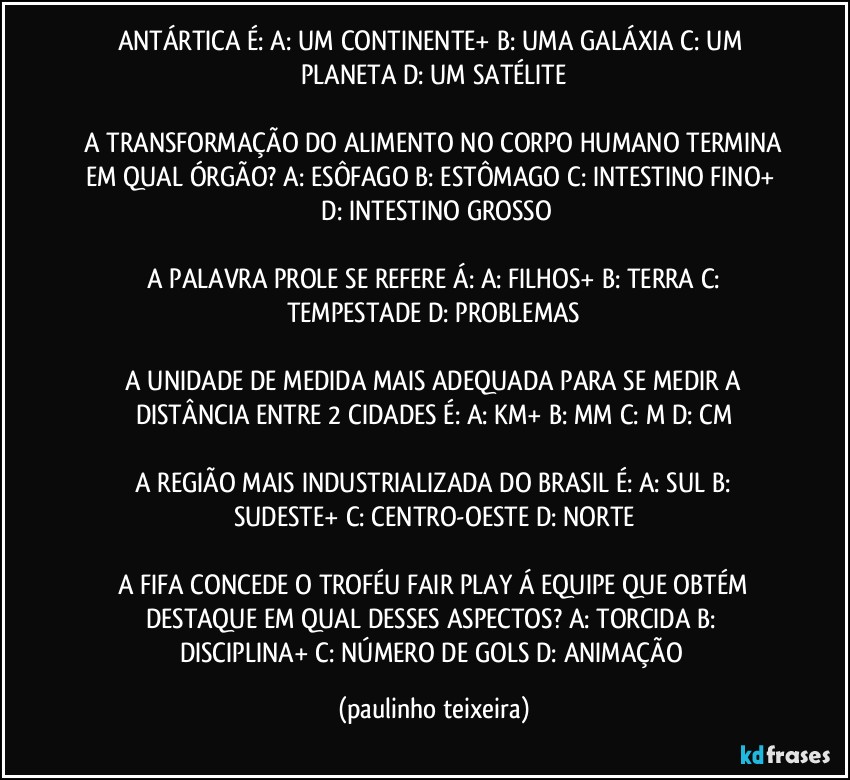 ANTÁRTICA É:  A: UM CONTINENTE+  B: UMA GALÁXIA  C: UM PLANETA  D: UM SATÉLITE

 A TRANSFORMAÇÃO DO ALIMENTO NO CORPO HUMANO TERMINA EM QUAL ÓRGÃO?  A: ESÔFAGO  B: ESTÔMAGO  C: INTESTINO FINO+  D: INTESTINO GROSSO

 A PALAVRA PROLE SE REFERE Á:  A: FILHOS+  B: TERRA  C: TEMPESTADE  D: PROBLEMAS

 A UNIDADE DE MEDIDA MAIS ADEQUADA PARA SE MEDIR A DISTÂNCIA ENTRE 2 CIDADES É:  A: KM+  B: MM  C: M  D: CM

 A REGIÃO MAIS INDUSTRIALIZADA DO BRASIL É:  A: SUL  B: SUDESTE+  C: CENTRO-OESTE  D: NORTE

 A FIFA CONCEDE O TROFÉU FAIR PLAY Á EQUIPE QUE OBTÉM DESTAQUE EM QUAL DESSES ASPECTOS?  A: TORCIDA  B: DISCIPLINA+  C: NÚMERO DE GOLS  D: ANIMAÇÃO (paulinho teixeira)