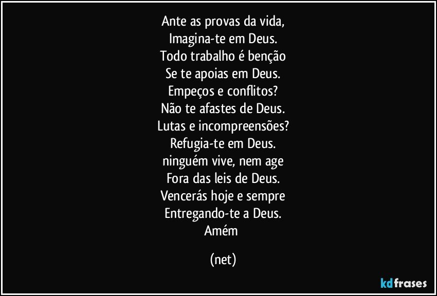 Ante as provas da vida,
Imagina-te em Deus.
Todo trabalho é benção
Se te apoias em Deus.
Empeços e conflitos?
Não te afastes de Deus.
Lutas e incompreensões?
Refugia-te em Deus.
ninguém vive, nem age
Fora das leis de Deus.
Vencerás hoje e sempre
Entregando-te a Deus.
Amém (net)