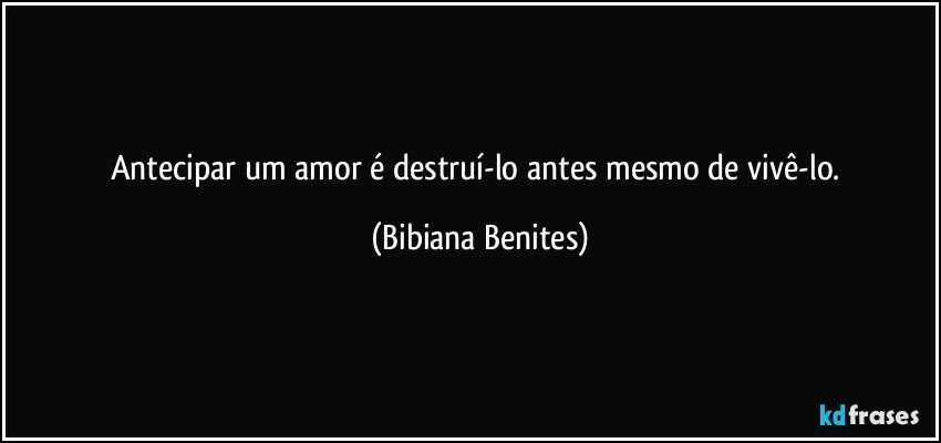 Antecipar um amor é destruí-lo antes mesmo de vivê-lo. (Bibiana Benites)