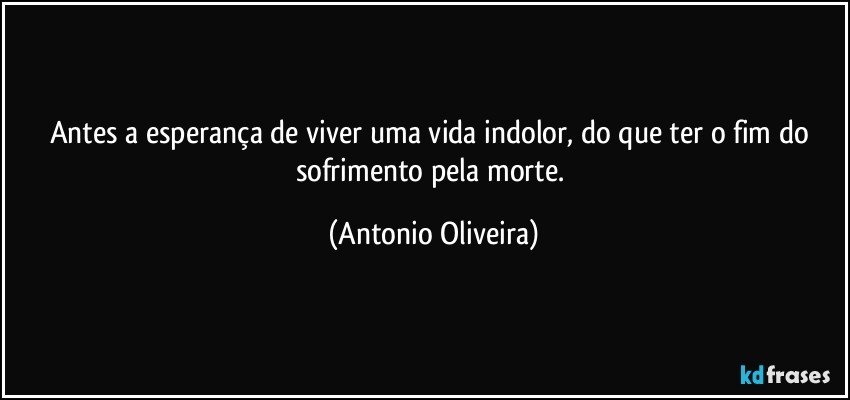 Antes a esperança de viver uma vida indolor, do que ter o fim do sofrimento pela morte. (Antonio Oliveira)