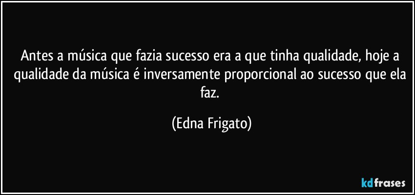 Antes a música que fazia sucesso era a que tinha qualidade, hoje a qualidade da música é inversamente proporcional ao sucesso que ela faz. (Edna Frigato)