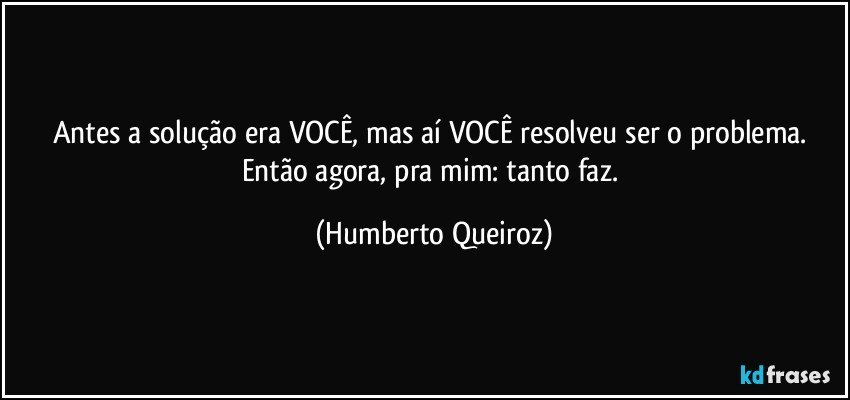 Antes a solução era VOCÊ, mas aí VOCÊ resolveu ser o problema. Então agora, pra mim: tanto faz. (Humberto Queiroz)