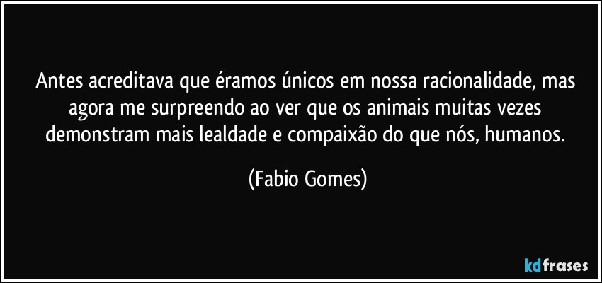 Antes acreditava que éramos únicos em nossa racionalidade, mas agora me surpreendo ao ver que os animais muitas vezes demonstram mais lealdade e compaixão do que nós, humanos. (Fabio Gomes)