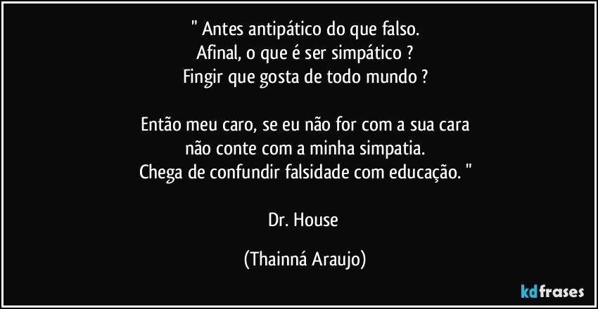 " Antes antipático do que falso.
Afinal, o que é ser simpático ?
Fingir que gosta de todo mundo ?

Então meu caro, se eu não for com a sua cara
não conte com a minha simpatia.
Chega de confundir falsidade com educação. "

Dr. House (Thainná Araujo)