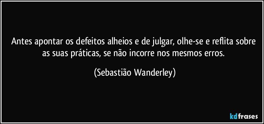 Antes apontar os defeitos alheios e de julgar, olhe-se e reflita sobre as suas práticas, se não incorre nos mesmos erros. (Sebastião Wanderley)