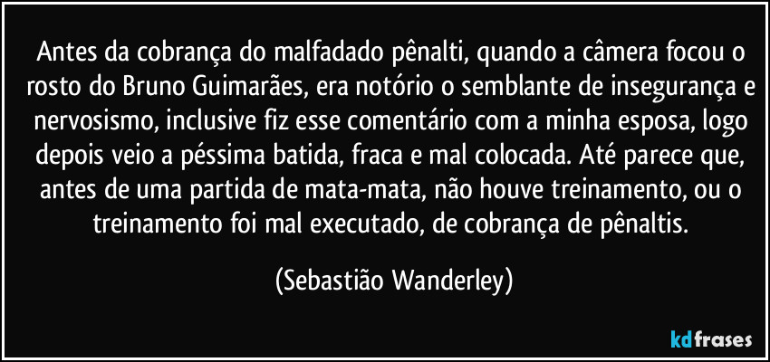 Antes da cobrança do malfadado pênalti, quando a câmera focou o rosto do Bruno Guimarães, era notório o semblante de insegurança e nervosismo, inclusive fiz esse comentário com a minha esposa, logo depois veio a péssima batida, fraca e mal colocada. Até parece que, antes de uma partida de mata-mata, não houve treinamento, ou o treinamento foi mal executado, de cobrança de pênaltis. (Sebastião Wanderley)