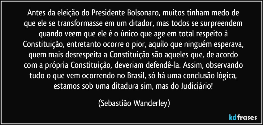 Antes da eleição do Presidente Bolsonaro, muitos tinham medo de que ele se transformasse em um ditador, mas todos se surpreendem quando veem que ele é o único que age em total respeito à Constituição, entretanto ocorre o pior, aquilo que ninguém esperava, quem mais desrespeita a Constituição são aqueles que, de acordo com a própria Constituição, deveriam defendê-la. Assim, observando tudo o que vem ocorrendo no Brasil, só há uma conclusão lógica, estamos sob uma ditadura sim, mas do Judiciário! (Sebastião Wanderley)