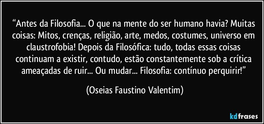 “Antes da Filosofia... O que na mente do ser humano havia? Muitas coisas: Mitos, crenças, religião, arte, medos, costumes, universo em claustrofobia! Depois da Filosófica: tudo, todas essas coisas continuam a existir, contudo, estão constantemente sob a crítica ameaçadas de ruir... Ou mudar... Filosofia: contínuo perquirir!” (Oseias Faustino Valentim)