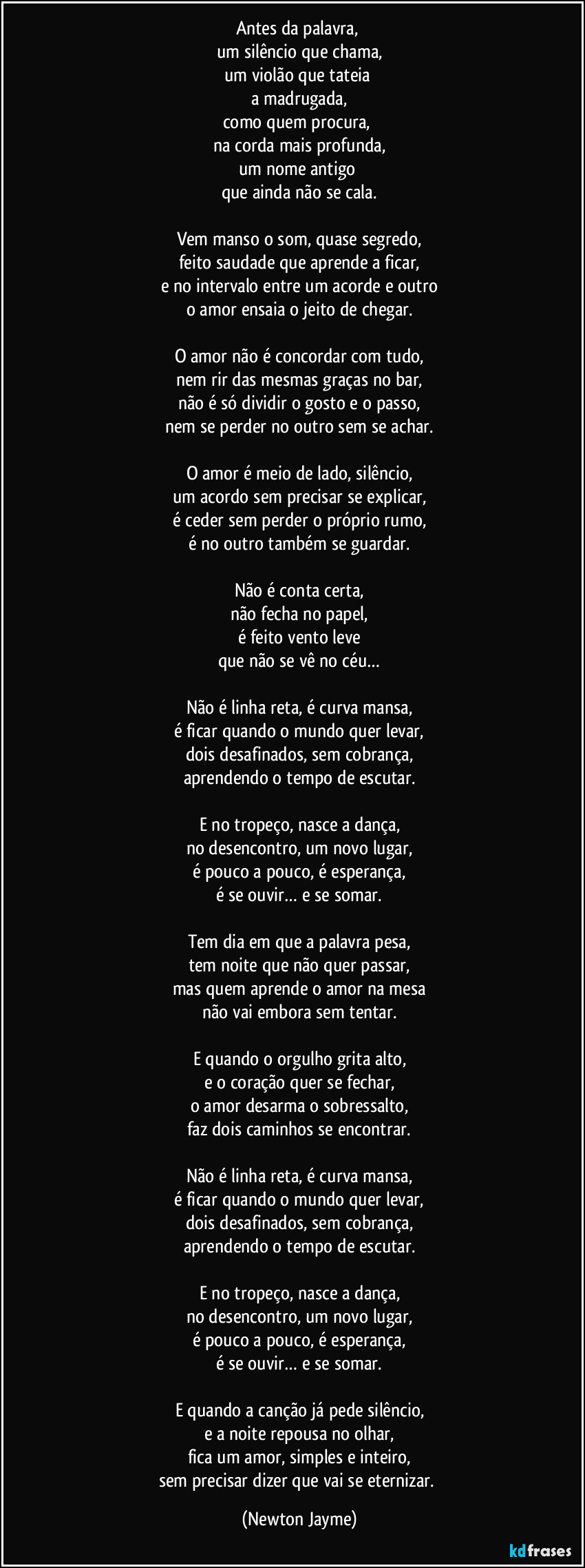 Antes da palavra, 
um silêncio que chama,
um violão que tateia 
a madrugada,
como quem procura, 
na corda mais profunda,
um nome antigo 
que ainda não se cala.

Vem manso o som, quase segredo,
feito saudade que aprende a ficar,
e no intervalo entre um acorde e outro
o amor ensaia o jeito de chegar.

O amor não é concordar com tudo,
nem rir das mesmas graças no bar,
não é só dividir o gosto e o passo,
nem se perder no outro sem se achar.

O amor é meio de lado, silêncio,
um acordo sem precisar se explicar,
é ceder sem perder o próprio rumo,
é no outro também se guardar.

Não é conta certa,
não fecha no papel,
é feito vento leve
que não se vê no céu…

Não é linha reta, é curva mansa,
é ficar quando o mundo quer levar,
dois desafinados, sem cobrança,
aprendendo o tempo de escutar.

E no tropeço, nasce a dança,
no desencontro, um novo lugar,
é pouco a pouco, é esperança,
é se ouvir… e se somar.

Tem dia em que a palavra pesa,
tem noite que não quer passar,
mas quem aprende o amor na mesa
não vai embora sem tentar.

E quando o orgulho grita alto,
e o coração quer se fechar,
o amor desarma o sobressalto,
faz dois caminhos se encontrar.

Não é linha reta, é curva mansa,
é ficar quando o mundo quer levar,
dois desafinados, sem cobrança,
aprendendo o tempo de escutar.

E no tropeço, nasce a dança,
no desencontro, um novo lugar,
é pouco a pouco, é esperança,
é se ouvir… e se somar.

E quando a canção já pede silêncio,
e a noite repousa no olhar,
fica um amor, simples e inteiro,
sem precisar dizer que vai se eternizar. (Newton Jayme)