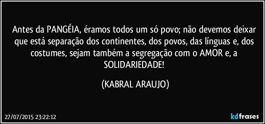 Antes da PANGÉIA, éramos todos um só povo; não devemos deixar que está separação dos continentes, dos povos, das línguas e, dos costumes, sejam também a segregação com o AMOR e, a SOLIDARIEDADE! (KABRAL ARAUJO)