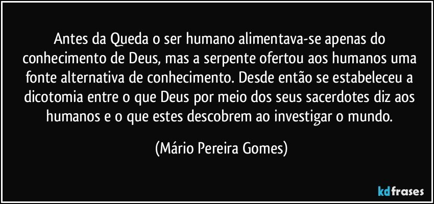 Antes da Queda o ser humano alimentava-se apenas do conhecimento de Deus, mas a serpente ofertou aos humanos uma fonte alternativa de conhecimento. Desde então se estabeleceu a dicotomia entre o que Deus por meio dos seus sacerdotes diz aos humanos e o que estes descobrem ao investigar o mundo. (Mário Pereira Gomes)