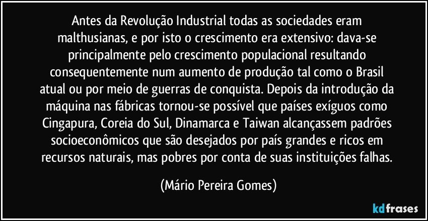 Antes da Revolução Industrial todas as sociedades eram malthusianas, e por isto o crescimento era extensivo: dava-se principalmente pelo crescimento populacional resultando consequentemente num aumento de produção tal como o Brasil atual ou por meio de guerras de conquista. Depois da introdução da máquina nas fábricas tornou-se possível que países exíguos como Cingapura, Coreia do Sul, Dinamarca e Taiwan alcançassem padrões socioeconômicos que são desejados por país grandes e ricos em recursos naturais, mas pobres por conta de suas instituições falhas. (Mário Pereira Gomes)