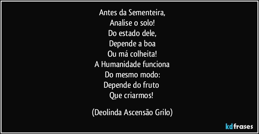 Antes da Sementeira,
Analise o solo!
Do estado dele,
Depende a boa
Ou má colheita!
A Humanidade funciona
Do mesmo modo:
Depende do fruto 
Que criarmos! (Deolinda Ascensão Grilo)