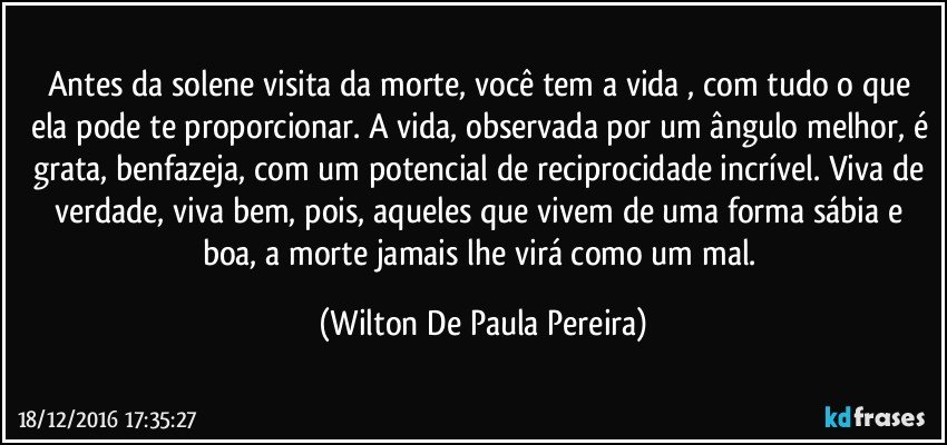 Antes da solene visita da morte, você tem a vida , com tudo o que ela pode te proporcionar. A vida, observada por um ângulo melhor, é grata, benfazeja, com um potencial de reciprocidade incrível. Viva de verdade, viva bem, pois, aqueles que vivem de uma forma sábia e boa, a morte  jamais lhe virá como um mal. (Wilton De Paula Pereira)