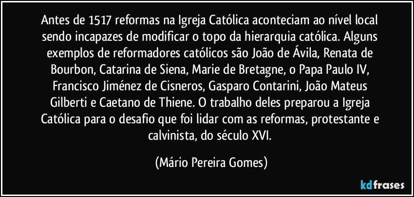 Antes de 1517 reformas na Igreja Católica aconteciam ao nível local sendo incapazes de modificar o topo da hierarquia católica. Alguns exemplos de reformadores católicos são João de Ávila, Renata de Bourbon, Catarina de Siena, Marie de Bretagne, o Papa Paulo IV, Francisco Jiménez de Cisneros, Gasparo Contarini, João Mateus Gilberti e Caetano de Thiene. O trabalho deles preparou a Igreja Católica para o desafio que foi lidar com as reformas, protestante e calvinista, do século XVI. (Mário Pereira Gomes)