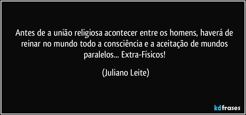 Antes de a união religiosa acontecer entre os homens, haverá de reinar no mundo todo a consciência e a aceitação de mundos paralelos... Extra-Físicos! (Juliano Leite)