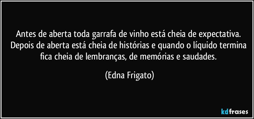 Antes de aberta toda garrafa de vinho está cheia de expectativa. Depois de aberta está cheia de histórias e quando o líquido termina fica cheia de lembranças, de memórias  e saudades. (Edna Frigato)